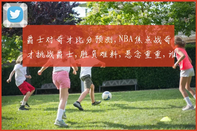 爵士对奇才比分预测,NBA焦点战奇才挑战爵士,胜负难料,悬念重重,谁将笑到最后